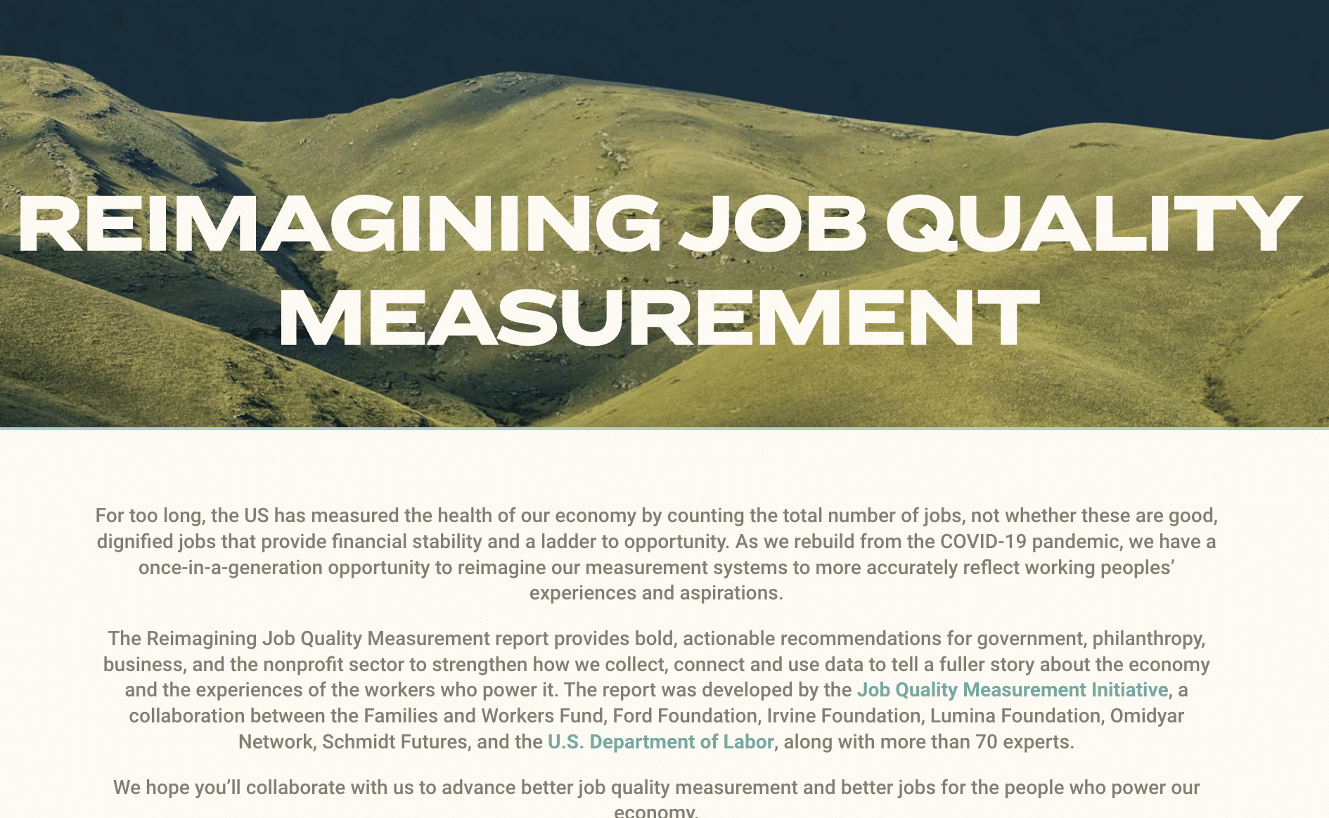 Reimagining Job Quality Measurement. For too long, the US has measured the health of the our economy by counting the total number of jobs, not whether these are good, dignified jobs that provide financial stability and a ladder to opportunity. As we rebuild from the COVID-19 pandemic, we have a once-in-a-generation opportunity to reimagine our measurement systems to more accurately reflect working peoples' experiences and aspirations. The Reimagining Job Quality Measurement report provides bold, actionable recommendations for governmnet, philanthropy, business, and